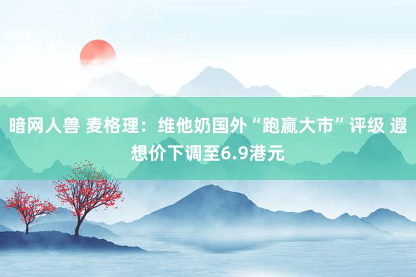 暗网人兽 麦格理：维他奶国外“跑赢大市”评级 遐想价下调至6.9港元