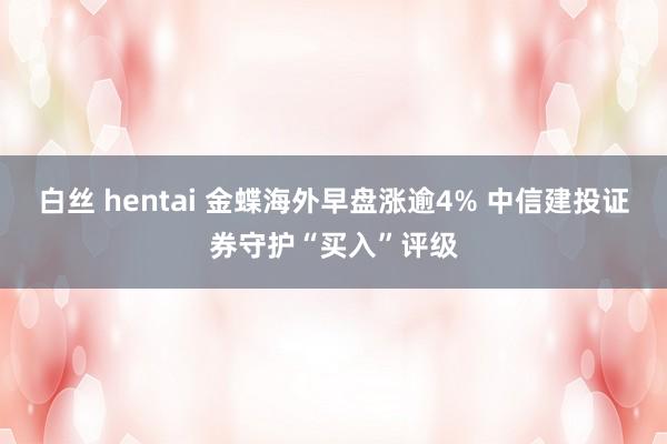 白丝 hentai 金蝶海外早盘涨逾4% 中信建投证券守护“买入”评级