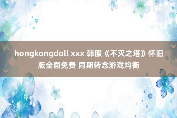 hongkongdoll xxx 韩服《不灭之塔》怀旧版全面免费 同期转念游戏均衡