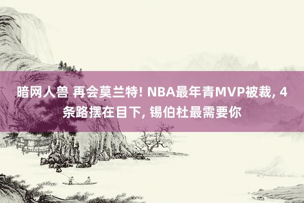 暗网人兽 再会莫兰特! NBA最年青MVP被裁, 4条路摆在目下, 锡伯杜最需要你