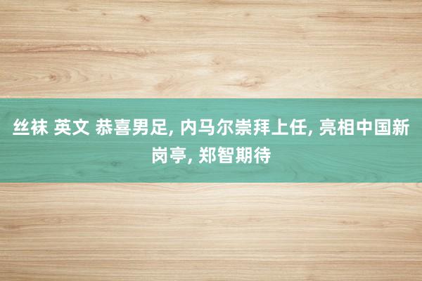 丝袜 英文 恭喜男足， 内马尔崇拜上任， 亮相中国新岗亭， 郑智期待