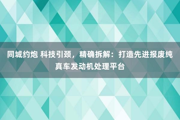 同城约炮 科技引颈，精确拆解：打造先进报废纯真车发动机处理平台