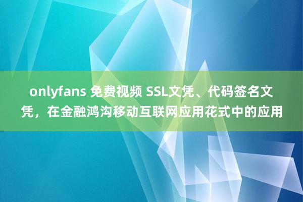 onlyfans 免费视频 SSL文凭、代码签名文凭，在金融鸿沟移动互联网应用花式中的应用