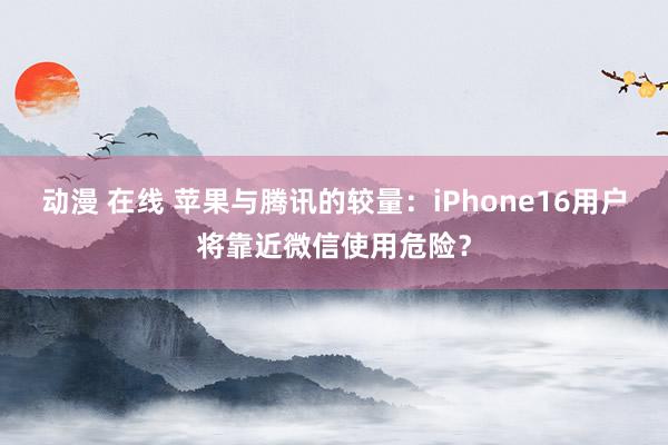 动漫 在线 苹果与腾讯的较量：iPhone16用户将靠近微信使用危险？