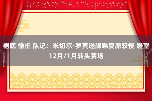 裙底 偷拍 队记：米切尔-罗宾逊脚踝复原较慢 瞻望12月/1月转头赛场