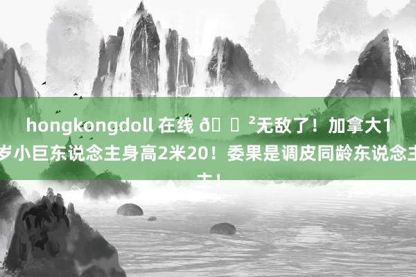 hongkongdoll 在线 😲无敌了！加拿大13岁小巨东说念主身高2米20！委果是调皮同龄东说念主！