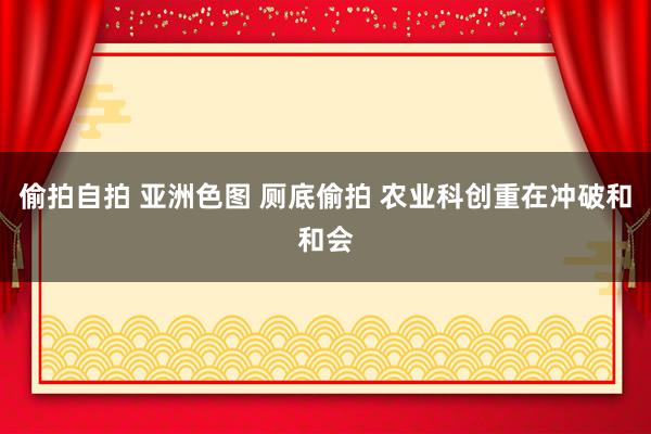 偷拍自拍 亚洲色图 厕底偷拍 农业科创重在冲破和和会