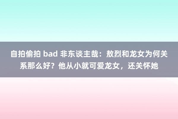 自拍偷拍 bad 非东谈主哉：敖烈和龙女为何关系那么好？他从小就可爱龙女，还关怀她