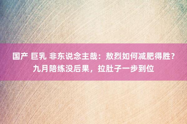 国产 巨乳 非东说念主哉：敖烈如何减肥得胜？九月陪练没后果，拉肚子一步到位