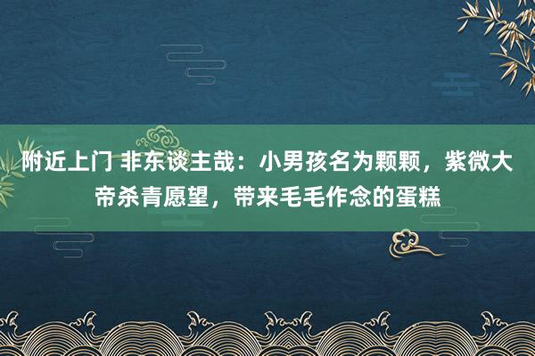 附近上门 非东谈主哉：小男孩名为颗颗，紫微大帝杀青愿望，带来毛毛作念的蛋糕