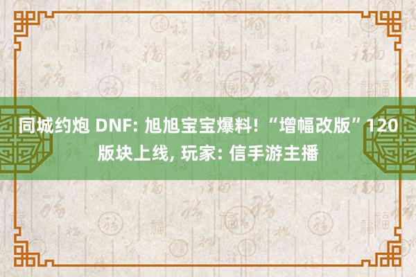 同城约炮 DNF: 旭旭宝宝爆料! “增幅改版”120版块上线, 玩家: 信手游主播