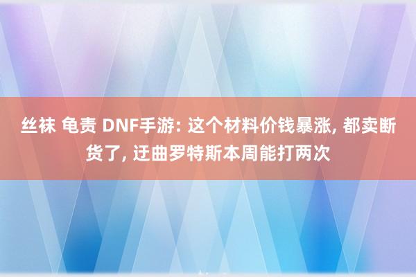 丝袜 龟责 DNF手游: 这个材料价钱暴涨， 都卖断货了， 迂曲罗特斯本周能打两次