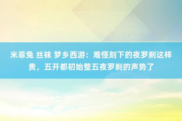 米菲兔 丝袜 梦乡西游：难怪刻下的夜罗刹这样贵，五开都初始整五夜罗刹的声势了