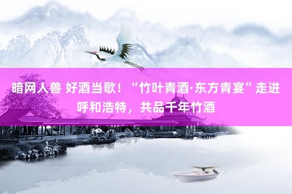 暗网人兽 好酒当歌！“竹叶青酒·东方青宴”走进呼和浩特，共品千年竹酒