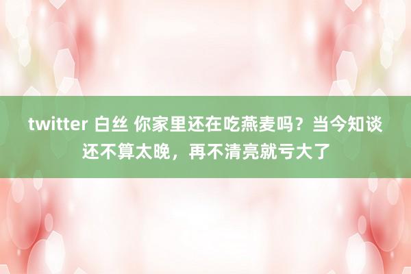 twitter 白丝 你家里还在吃燕麦吗？当今知谈还不算太晚，再不清亮就亏大了