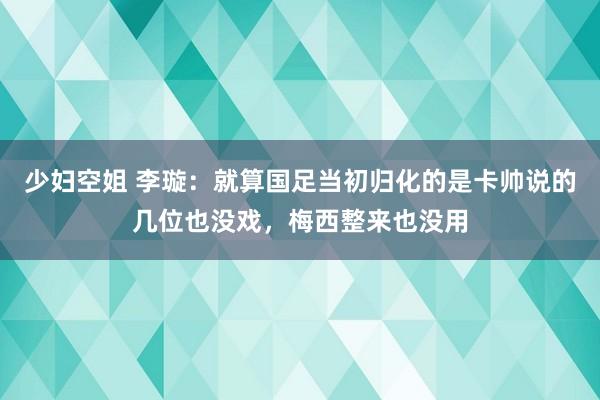 少妇空姐 李璇：就算国足当初归化的是卡帅说的几位也没戏，梅西整来也没用