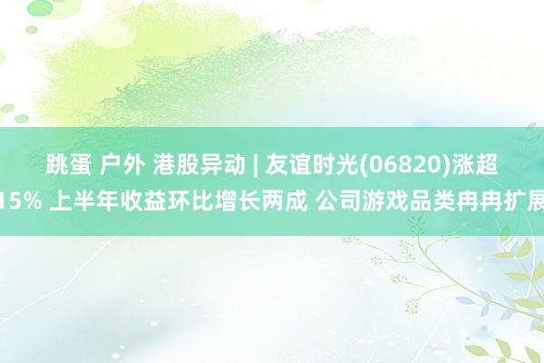 跳蛋 户外 港股异动 | 友谊时光(06820)涨超15% 上半年收益环比增长两成 公司游戏品类冉冉扩展