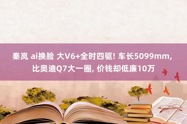 秦岚 ai换脸 大V6+全时四驱! 车长5099mm, 比奥迪Q7大一圈, 价钱却低廉10万