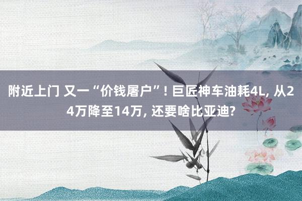 附近上门 又一“价钱屠户”! 巨匠神车油耗4L, 从24万降至14万, 还要啥比亚迪?