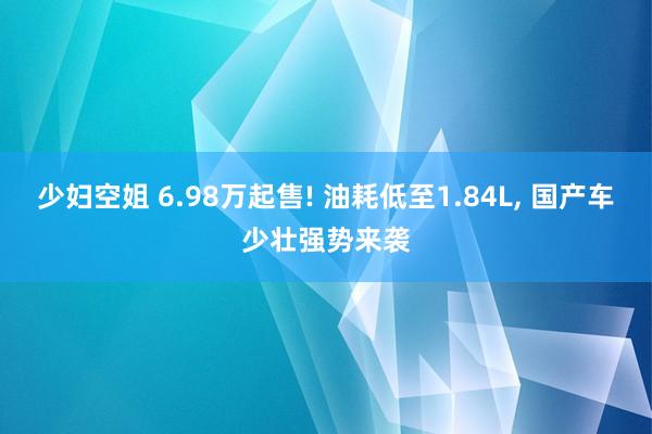 少妇空姐 6.98万起售! 油耗低至1.84L， 国产车少壮强势来袭