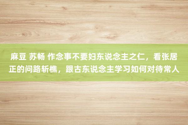 麻豆 苏畅 作念事不要妇东说念主之仁，看张居正的问路斩樵，跟古东说念主学习如何对待常人