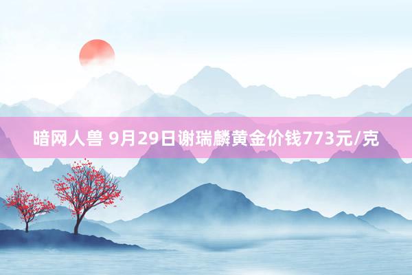 暗网人兽 9月29日谢瑞麟黄金价钱773元/克