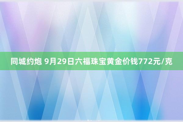 同城约炮 9月29日六福珠宝黄金价钱772元/克