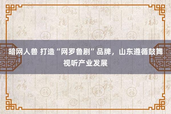 暗网人兽 打造“网罗鲁剧”品牌，山东遵循鼓舞视听产业发展