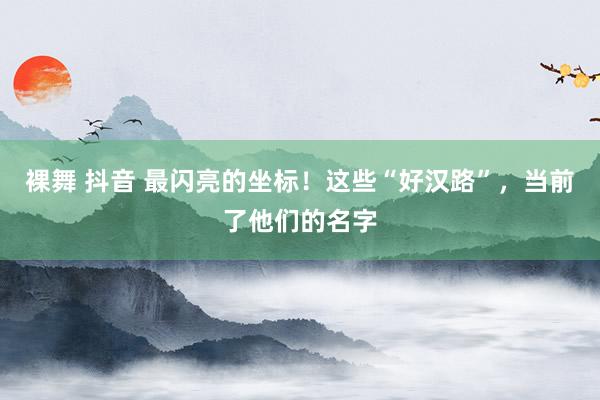 裸舞 抖音 最闪亮的坐标！这些“好汉路”，当前了他们的名字