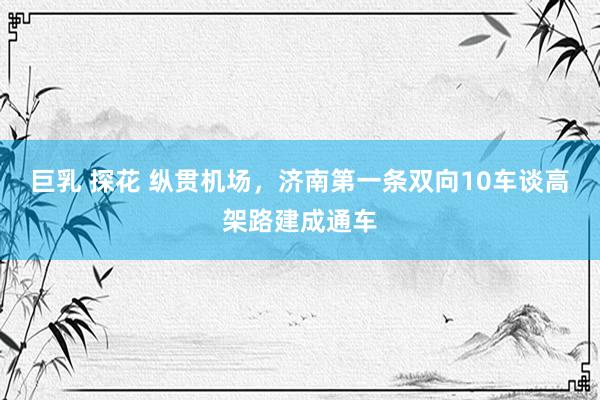 巨乳 探花 纵贯机场，济南第一条双向10车谈高架路建成通车