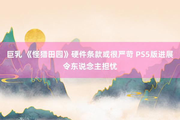 巨乳 《怪猎田园》硬件条款或很严苛 PS5版进展令东说念主担忧