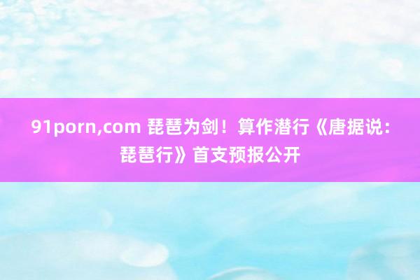 91porn,com 琵琶为剑！算作潜行《唐据说：琵琶行》首支预报公开