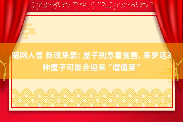 暗网人兽 新政来袭: 屋子别急着抛售, 来岁这3种屋子可能会迎来“增值潮”