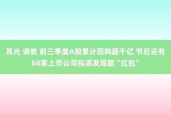 耳光 调教 前三季度A股累计回购超千亿 节后还有68家上市公司拟派发现款“红包”