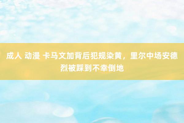 成人 动漫 卡马文加背后犯规染黄，里尔中场安德烈被踩到不幸倒地