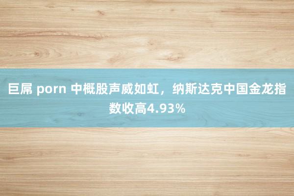 巨屌 porn 中概股声威如虹，纳斯达克中国金龙指数收高4.93%