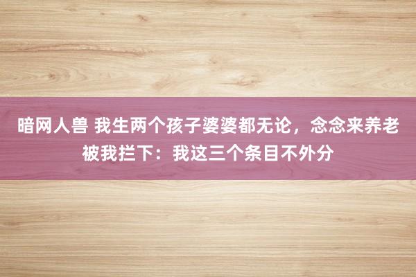 暗网人兽 我生两个孩子婆婆都无论，念念来养老被我拦下：我这三个条目不外分