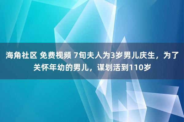 海角社区 免费视频 7旬夫人为3岁男儿庆生，为了关怀年幼的男儿，谋划活到110岁