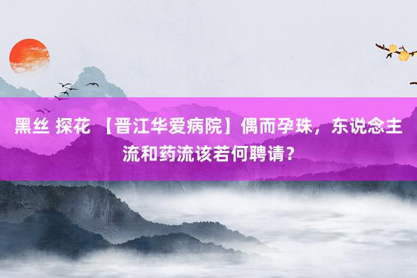 黑丝 探花 【晋江华爱病院】偶而孕珠，东说念主流和药流该若何聘请？