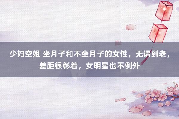 少妇空姐 坐月子和不坐月子的女性，无谓到老，差距很彰着，女明星也不例外