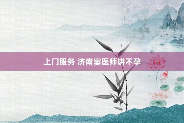 上门服务 济南窦医师讲不孕