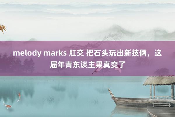 melody marks 肛交 把石头玩出新技俩，这届年青东谈主果真变了