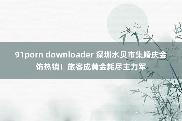 91porn downloader 深圳水贝市集婚庆金饰热销！旅客成黄金耗尽主力军