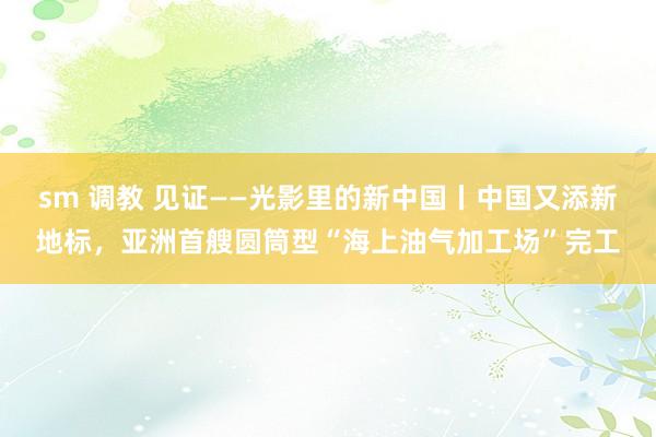 sm 调教 见证——光影里的新中国丨中国又添新地标，亚洲首艘圆筒型“海上油气加工场”完工