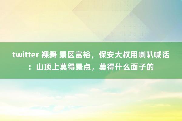 twitter 裸舞 景区富裕，保安大叔用喇叭喊话：山顶上莫得景点，莫得什么面子的