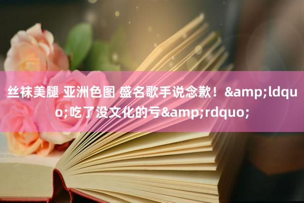 丝袜美腿 亚洲色图 盛名歌手说念歉！&ldquo;吃了没文化的亏&rdquo;