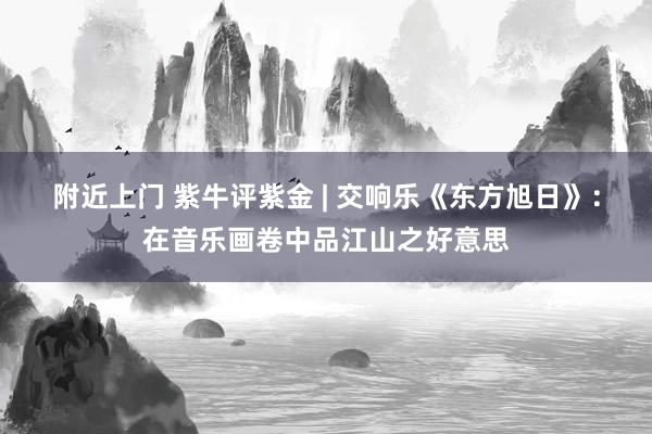 附近上门 紫牛评紫金 | 交响乐《东方旭日》：在音乐画卷中品江山之好意思