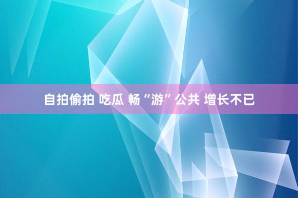 自拍偷拍 吃瓜 畅“游”公共 增长不已