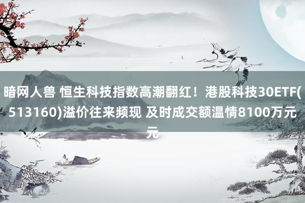 暗网人兽 恒生科技指数高潮翻红！港股科技30ETF(513160)溢价往来频现 及时成交额温情8100万元