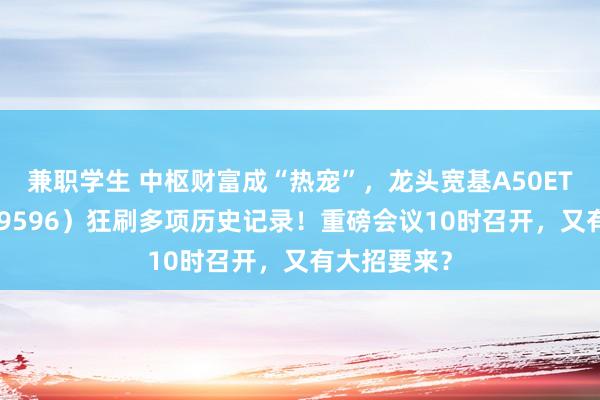 兼职学生 中枢财富成“热宠”，龙头宽基A50ETF华宝（159596）狂刷多项历史记录！重磅会议10时召开，又有大招要来？